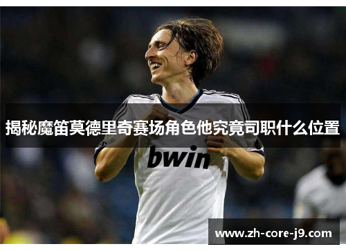 揭秘魔笛莫德里奇赛场角色他究竟司职什么位置