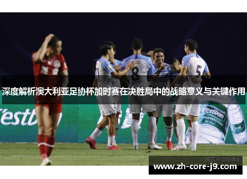 深度解析澳大利亚足协杯加时赛在决胜局中的战略意义与关键作用