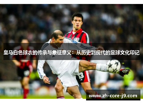 皇马白色球衣的传承与象征意义：从历史到现代的足球文化印记