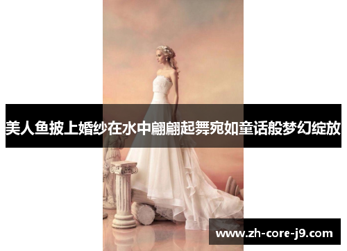美人鱼披上婚纱在水中翩翩起舞宛如童话般梦幻绽放