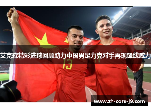 艾克森精彩进球回顾助力中国男足力克对手再现锋线威力