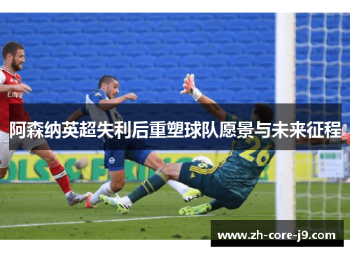 阿森纳英超失利后重塑球队愿景与未来征程 阿森纳英超失利后重塑球队愿景与未来征程