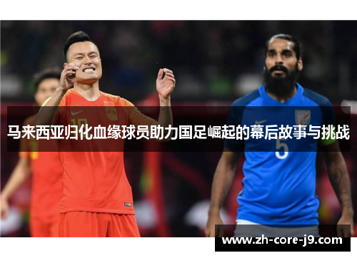 马来西亚归化血缘球员助力国足崛起的幕后故事与挑战 马来西亚归化血缘球员助力国足崛起的幕后故事与挑战