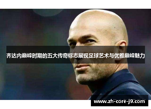 齐达内巅峰时期的五大传奇标志展现足球艺术与优雅巅峰魅力