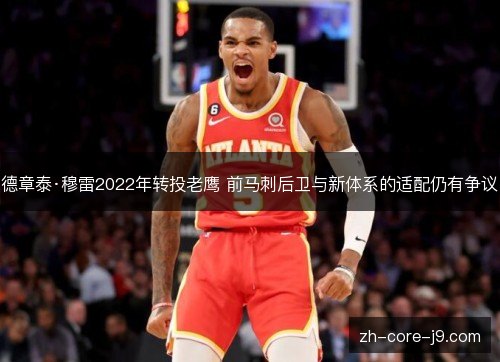 德章泰·穆雷2022年转投老鹰 前马刺后卫与新体系的适配仍有争议 德章泰·穆雷2022年转投老鹰 前马刺后卫与新体系的适配仍有争议
